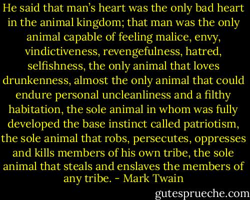 He said that man’s heart was the only bad heart in the animal kingdom; that man was the only animal capable of feeling malice, envy, vindictiveness, revengefulness, hatred, selfishness, the only animal that loves drunkenness, almost the only animal that could endure personal uncleanliness and a filthy habitation, the sole animal in whom was fully developed the base instinct called patriotism, the sole animal that robs, persecutes, oppresses and kills members of his own tribe, the sole animal that steals and enslaves the members of any tribe. - Mark Twain