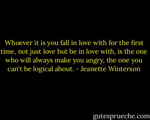 Whoever it is you fall in love with for the first time, not just love but be in love with, is the one who will always make you angry, the one you can't be logical about. - Jeanette Winterson