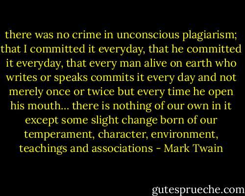 there was no crime in unconscious plagiarism; that I committed it everyday, that he committed it everyday, that every man alive on earth who writes or speaks commits it every day and not merely once or twice but every time he open his mouth… there is nothing of our own in it except some slight change born of our temperament, character, environment, teachings and associations - Mark Twain