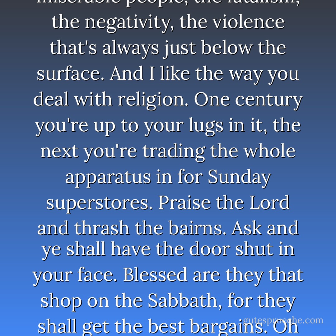 But I do like Scotland. I like the miserable weather. I like the miserable people, the fatalism, the negativity, the violence that's always just below the surface. And I like the way you deal with religion. One century you're up to your lugs in it, the next you're trading the whole apparatus in for Sunday superstores. Praise the Lord and thrash the bairns. Ask and ye shall have the door shut in your face. Blessed are they that shop on the Sabbath, for they shall get the best bargains. Oh yes, this is a very fine country. - James W. Robertson