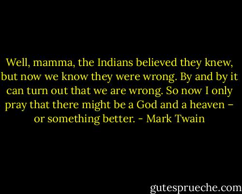 Well, mamma, the Indians believed they knew, but now we know they were wrong. By and by it can turn out that we are wrong. So now I only pray that there might be a God and a heaven – or something better. - Mark Twain