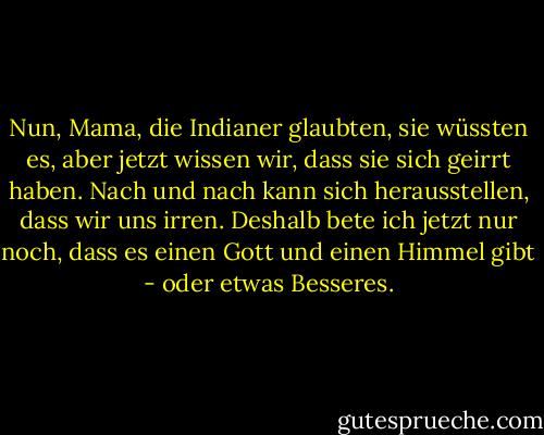 Nun, Mama, die Indianer glaubten, sie wüssten es, aber jetzt wissen wir, dass sie sich geirrt haben. Nach und nach kann sich herausstellen, dass wir uns irren. Deshalb bete ich jetzt nur noch, dass es einen Gott und einen Himmel gibt - oder etwas Besseres. - Mark Twain<