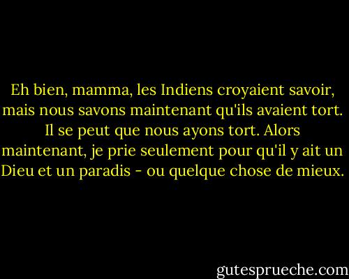 Eh bien, mamma, les Indiens croyaient savoir, mais nous savons maintenant qu'ils avaient tort. Il se peut que nous ayons tort. Alors maintenant, je prie seulement pour qu'il y ait un Dieu et un paradis - ou quelque chose de mieux. - Mark Twain