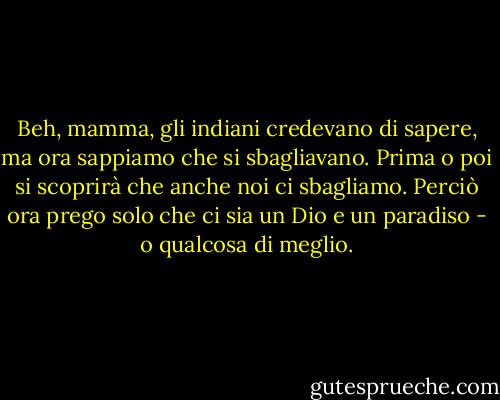Beh, mamma, gli indiani credevano di sapere, ma ora sappiamo che si sbagliavano. Prima o poi si scoprirà che anche noi ci sbagliamo. Perciò ora prego solo che ci sia un Dio e un paradiso - o qualcosa di meglio. - Mark Twain