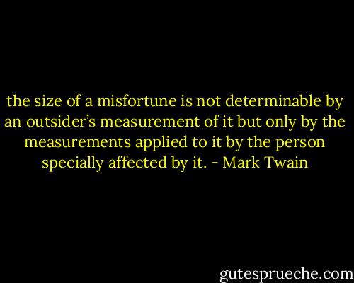 the size of a misfortune is not determinable by an outsider’s measurement of it but only by the measurements applied to it by the person specially affected by it. - Mark Twain