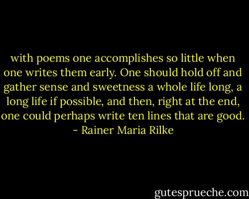 with poems one accomplishes so little when one writes them early. One should hold off and gather sense and sweetness a whole life long, a long life if possible, and then, right at the end, one could perhaps write ten lines that are good. - Rainer Maria Rilke