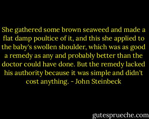 She gathered some brown seaweed and made a flat damp poultice of it, and this she applied to the baby's swollen shoulder, which was as good a remedy as any and probably better than the doctor could have done. But the remedy lacked his authority because it was simple and didn't cost anything. - John Steinbeck
