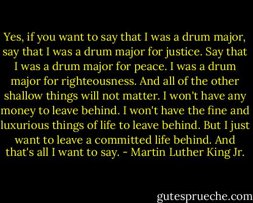 Yes, if you want to say that I was a drum major, say that I was a drum major for justice. Say that I was a drum major for peace. I was a drum major for righteousness. And all of the other shallow things will not matter. I won't have any money to leave behind. I won't have the fine and luxurious things of life to leave behind. But I just want to leave a committed life behind. And that's all I want to say. - Martin Luther King Jr.