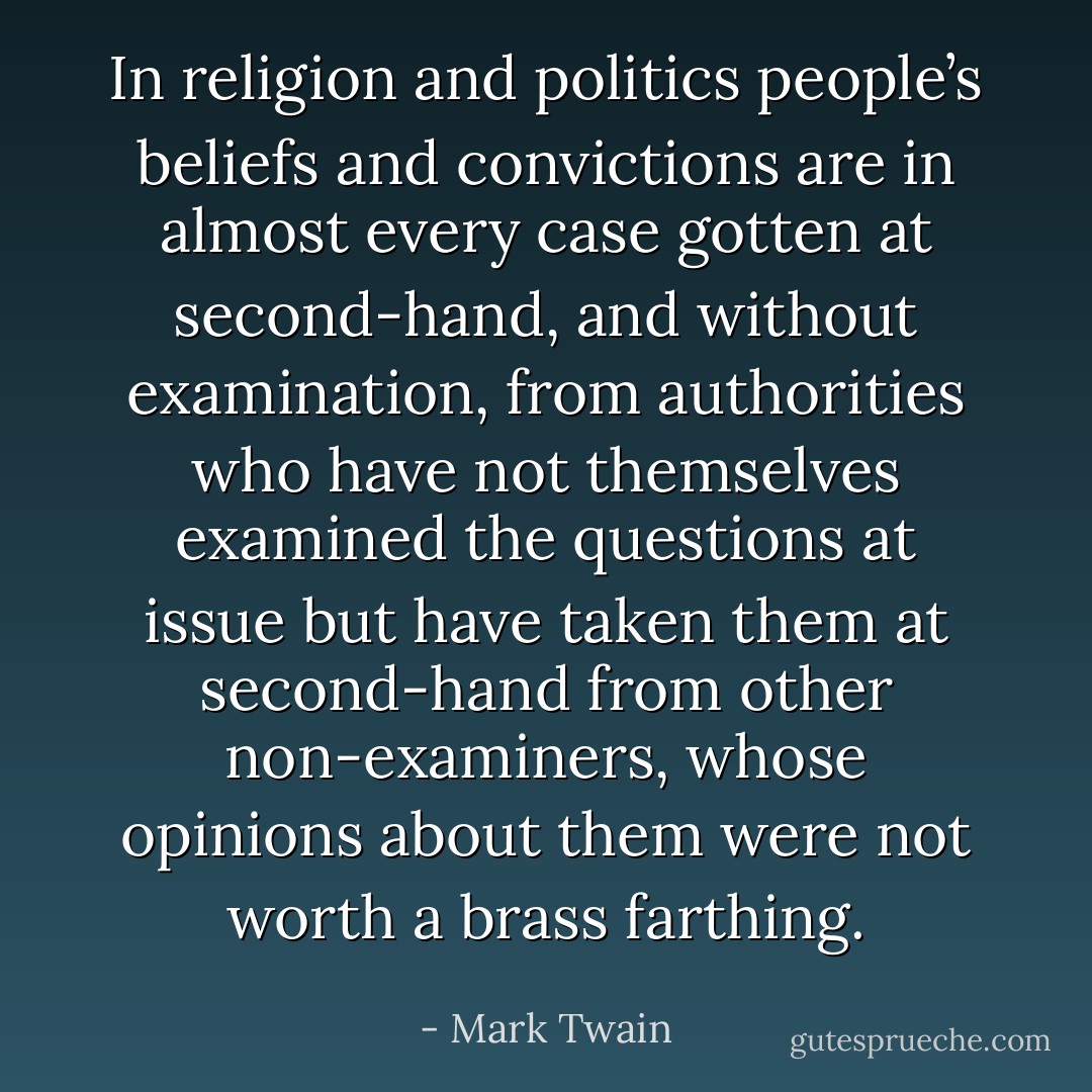 In religion and politics people’s beliefs and convictions are in almost every case gotten at second-hand, and without examination, from authorities who have not themselves examined the questions at issue but have taken them at second-hand from other non-examiners, whose opinions about them were not worth a brass farthing. - Mark Twain