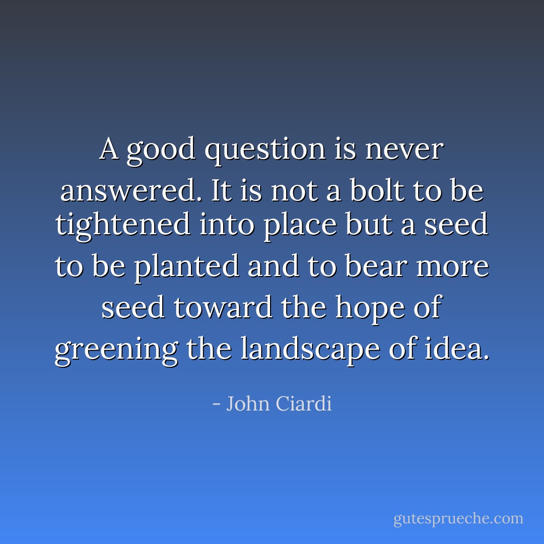 A good question is never answered. It is not a bolt to be tightened into place but a seed to be planted and to bear more seed toward the hope of greening the landscape of idea. - John Ciardi