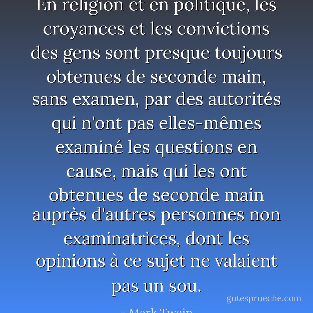 En religion et en politique, les croyances et les convictions des gens sont presque toujours obtenues de seconde main, sans examen, par des autorités qui n'ont pas elles-mêmes examiné les questions en cause, mais qui les ont obtenues de seconde main auprès d'autres personnes non examinatrices, dont les opinions à ce sujet ne valaient pas un sou. - Mark Twain