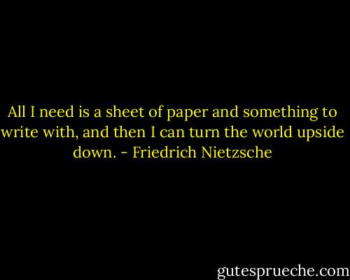All I need is a sheet of paper<br />and something to write with, and then<br />I can turn the world upside down. - Friedrich Nietzsche