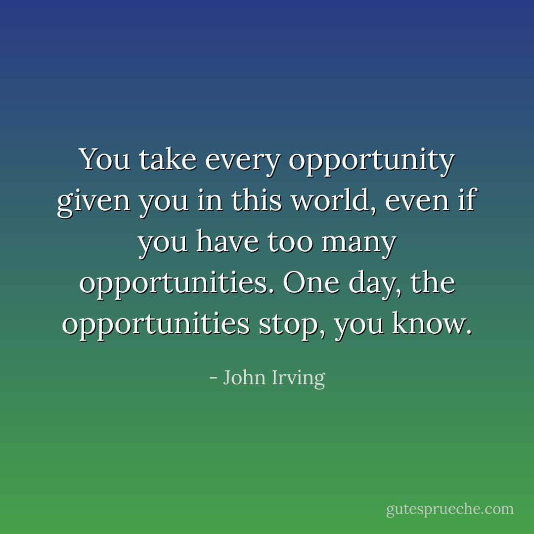 You take every opportunity given you in this world, even if you have too many opportunities. One day, the opportunities stop, you know. - John Irving