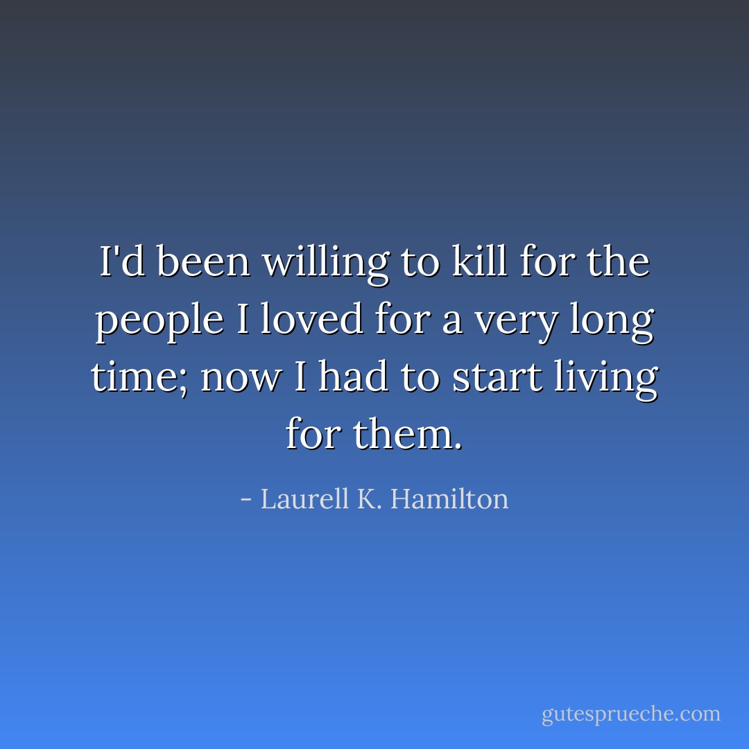 I'd been willing to kill for the people I loved for a very long time; now I had to start living for them. - Laurell K. Hamilton