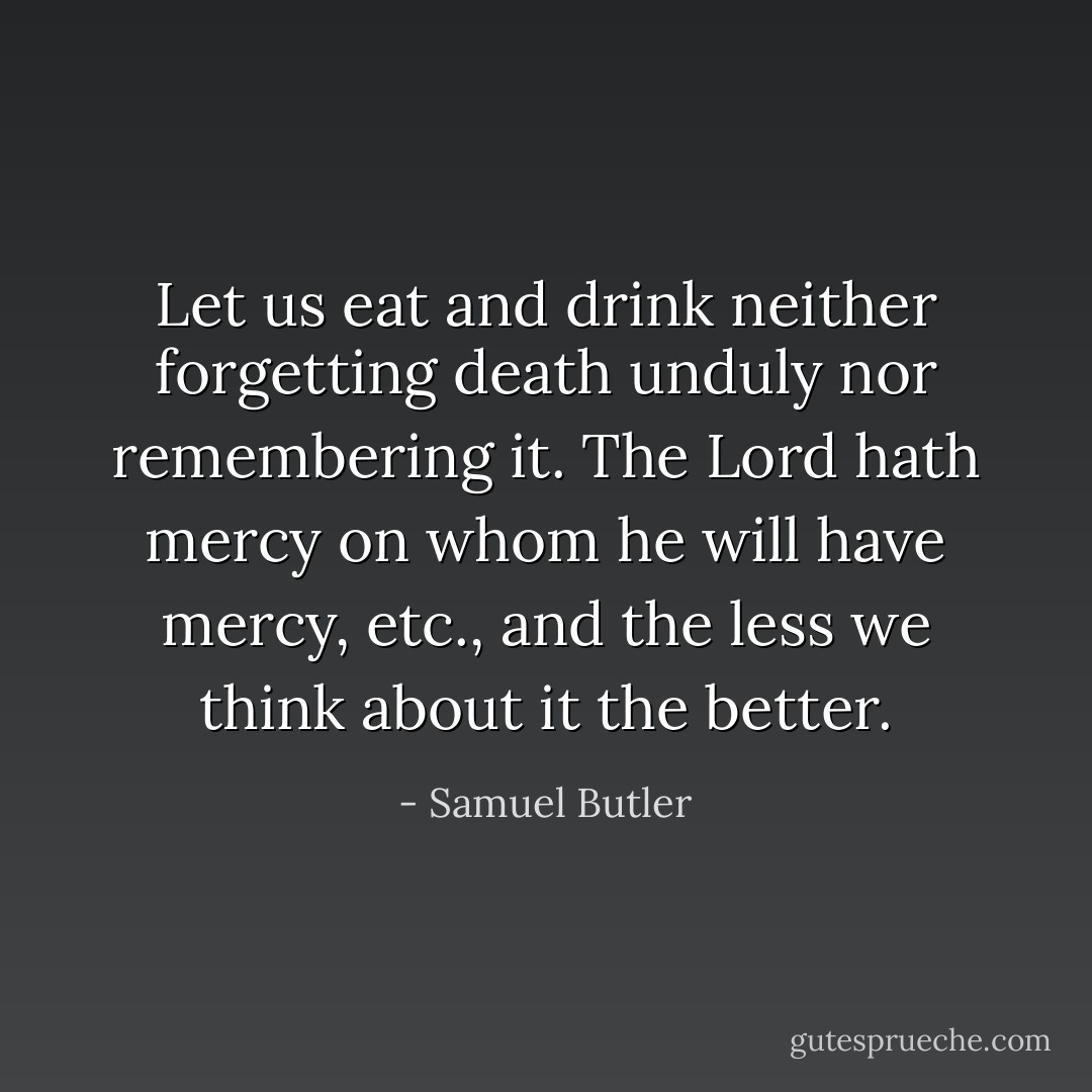 Let us eat and drink neither forgetting death unduly nor remembering it. The Lord hath mercy on whom he will have mercy, etc., and the less we think about it the better. - Samuel Butler