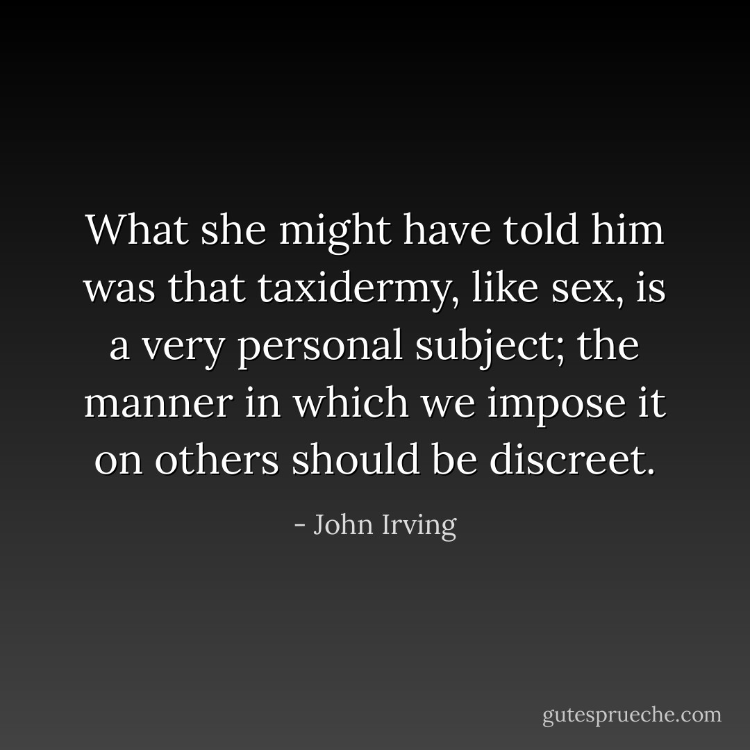 What she might have told him was that taxidermy, like sex, is a very personal subject; the manner in which we impose it on others should be discreet. - John Irving