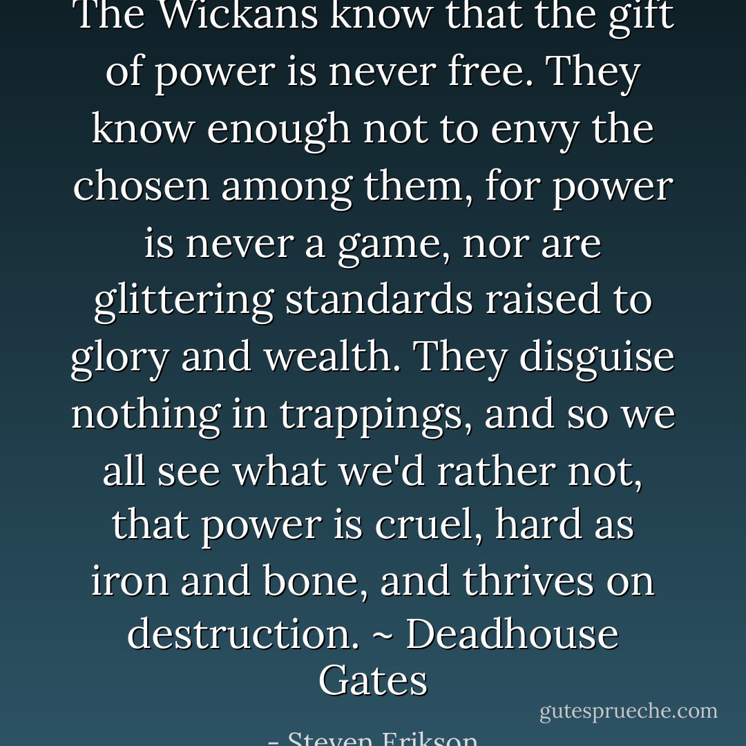The Wickans know that the gift of power is never free. They know enough not to envy the chosen among them, for power is never a game, nor are glittering standards raised to glory and wealth. They disguise nothing in trappings, and so we all see what we'd rather not, that power is cruel, hard as iron and bone, and thrives on destruction. ~ Deadhouse Gates - Steven Erikson
