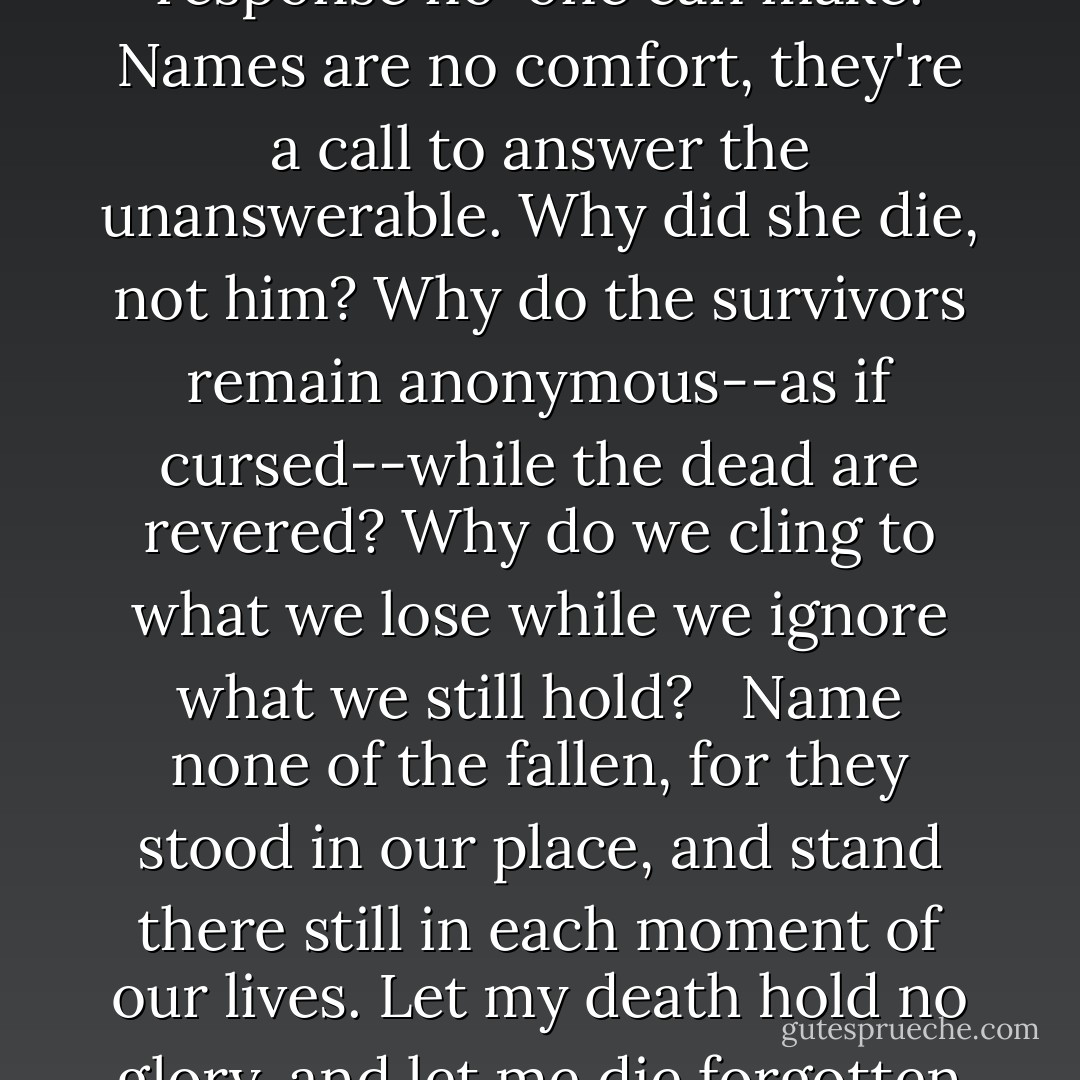 [T]he unnamed soldier is a gift. The named soldier--dead, melted wax--demands a response among the living...a response no-one can make. Names are no comfort, they're a call to answer the unanswerable. Why did she die, not him? Why do the survivors remain anonymous--as if cursed--while the dead are revered? Why do we cling to what we lose while we ignore what we still hold? <br /><br />Name none of the fallen, for they stood in our place, and stand there still in each moment of our lives. Let my death hold no glory, and let me die forgotten and unknown. Let it not be said that I was one among the dead to accuse the living. - Steven Erikson