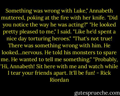 Something was wrong with Luke," Annabeth muttered, poking at the fire with her knife. "Did you notice the way he was acting?"<br />"He looked pretty pleased to me," I said. "Like he'd spent a nice day torturing heroes."<br />"That's not true! There was something wrong with him. He looked...nervous. He told his monsters to spare me. He wanted to tell me something."<br />"Probably, 'Hi, Annabeth! Sit here with me and watch while I tear your friends apart. It'll be fun! - Rick Riordan