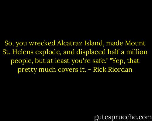So, you wrecked Alcatraz Island, made Mount St. Helens explode, and displaced half a million people, but at least you're safe."<br />"Yep, that pretty much covers it. - Rick Riordan