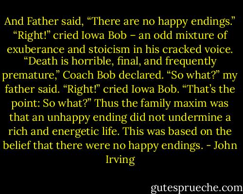 And Father said, “There are no happy endings.” “Right!” cried Iowa Bob – an odd mixture of exuberance and stoicism in his cracked voice. “Death is horrible, final, and frequently premature,” Coach Bob declared. “So what?” my father said. “Right!” cried Iowa Bob. “That’s the point: So what?” Thus the family maxim was that an unhappy ending did not undermine a rich and energetic life. This was based on the belief that there were no happy endings. - John Irving