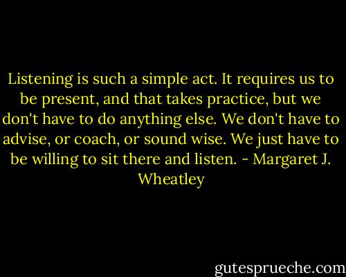 Listening is such a simple act. It requires us to be present, and that takes practice, but we don't have to do anything else. We don't have to advise, or coach, or sound wise. We just have to be willing to sit there and listen. - Margaret J. Wheatley