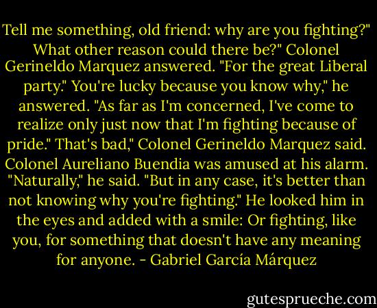 Tell me something, old friend: why are you fighting?"<br />What other reason could there be?" Colonel Gerineldo Marquez answered. "For the great Liberal party."<br />You're lucky because you know why," he answered. "As far as I'm concerned, I've come to realize only just now that I'm fighting because of pride."<br />That's bad," Colonel Gerineldo Marquez said.<br />Colonel Aureliano Buendia was amused at his alarm. "Naturally," he said. "But in any case, it's better than not knowing why you're fighting." He looked him in the eyes and added with a smile:<br />Or fighting, like you, for something that doesn't have any meaning for anyone. - Gabriel García Márquez