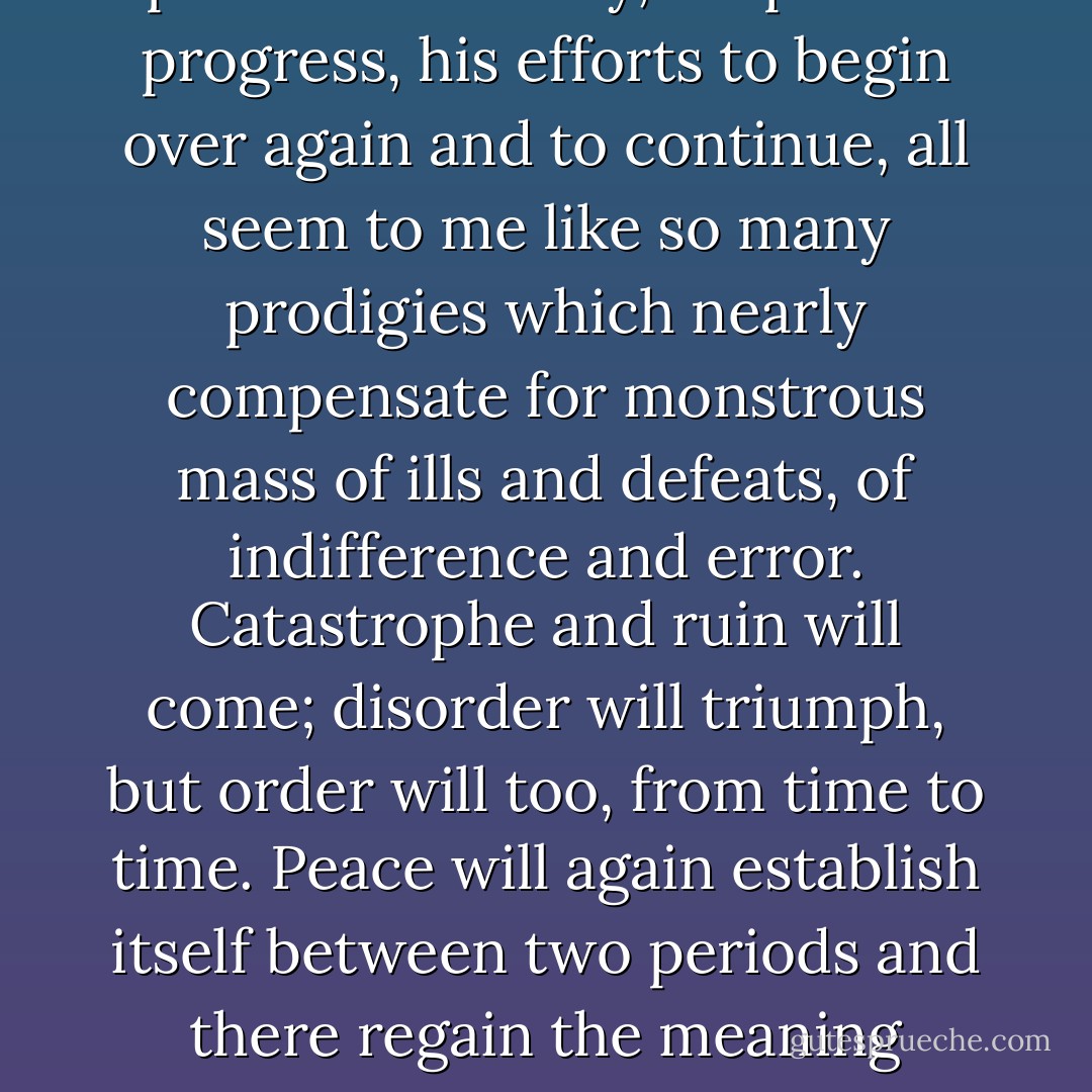 The future of the world no longer disturbs me; I do not try still to calculate, with anguish, how long or how short a time the Roman peace will endure; I leave that to the Gods. Not that I have acquired more confidence in their justice, which is not our justice, or more faith in human wisdom; the contrary is true. Life is atrocious, we know. But precisely because I expect little of the human condition, man's periods of felicity, his partial progress, his efforts to begin over again and to continue, all seem to me like so many prodigies which nearly compensate for monstrous mass of ills and defeats, of indifference and error. Catastrophe and ruin will come; disorder will triumph, but order will too, from time to time. Peace will again establish itself between two periods and there regain the meaning which we have tried to give them. Not all our books will perish, nor our statues, if broken, lie unrepaired; other domes and pediments will rise from our domes and pediments; some few men will think and work and feel as we have done, and I venture to count upon such continuators, placed irregularly throughout the centuries, and upon this kind of intermittent immortality. - Marguerite Yourcenar
