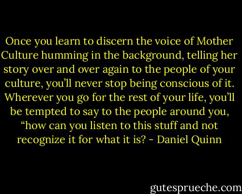 Once you learn to discern the voice of Mother Culture humming in the background, telling her story over and over again to the people of your culture, you’ll never stop being conscious of it. Wherever you go for the rest of your life, you’ll be tempted to say to the people around you, “how can you listen to this stuff and not recognize it for what it is? - Daniel Quinn