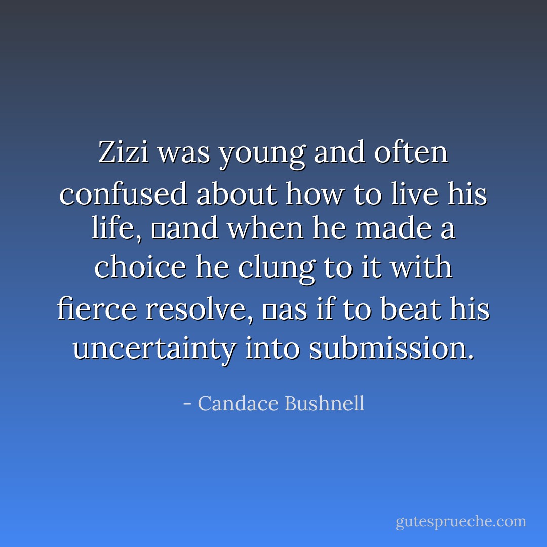 Zizi was young and often confused about how to live his life, and when he made a choice he clung to it with fierce resolve, as if to beat his uncertainty into submission. - Candace Bushnell