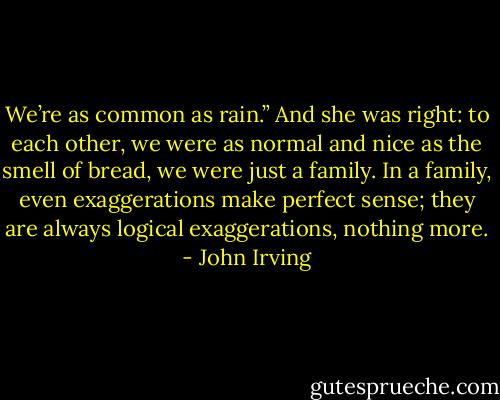 We’re as common as rain.” And she was right: to each other, we were as normal and nice as the smell of bread, we were just a family. In a family, even exaggerations make perfect sense; they are always logical exaggerations, nothing more. - John Irving
