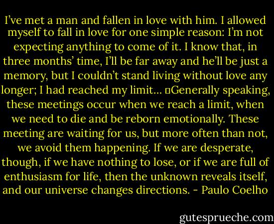 I’ve met a man and fallen in love with him. I allowed myself to fall in love for one simple reason: I’m not expecting anything to come of it. I know that, in three months’ time, I’ll be far away and he’ll be just a memory, but I couldn’t stand living without love any longer; I had reached my limit…<br />	Generally speaking, these meetings occur when we reach a limit, when we need to die and be reborn emotionally. These meeting are waiting for us, but more often than not, we avoid them happening. If we are desperate, though, if we have nothing to lose, or if we are full of enthusiasm for life, then the unknown reveals itself, and our universe changes directions. - Paulo Coelho