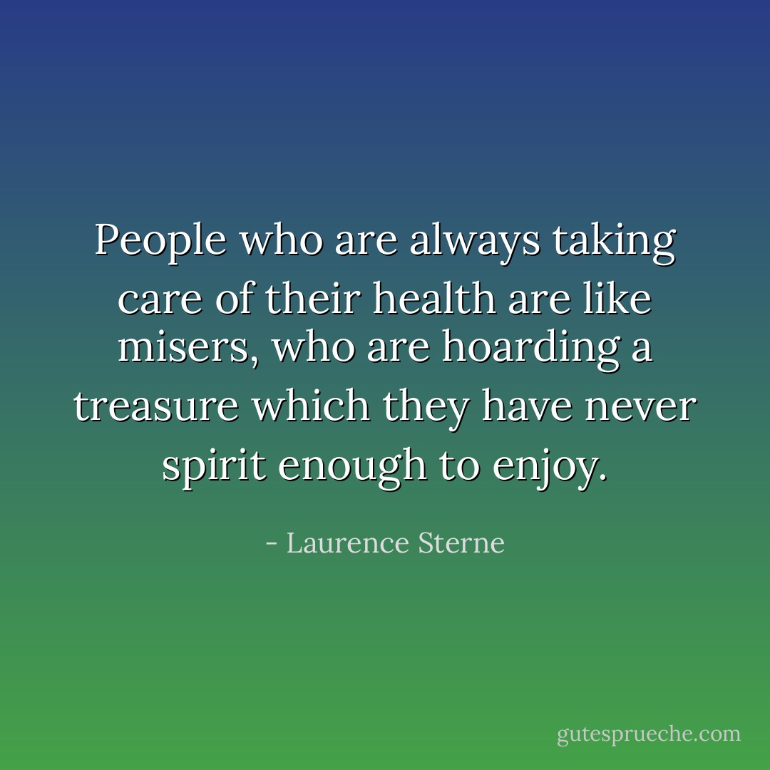 People who are always taking care of their health are like misers, who are hoarding a treasure which they have never spirit enough to enjoy. - Laurence Sterne