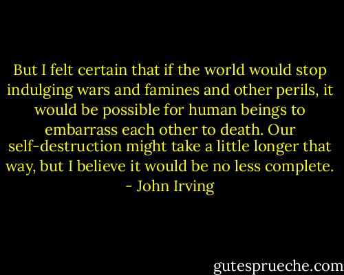 But I felt certain that if the world would stop indulging wars and famines and other perils, it would be possible for human beings to embarrass each other to death. Our self-destruction might take a little longer that way, but I believe it would be no less complete. - John Irving