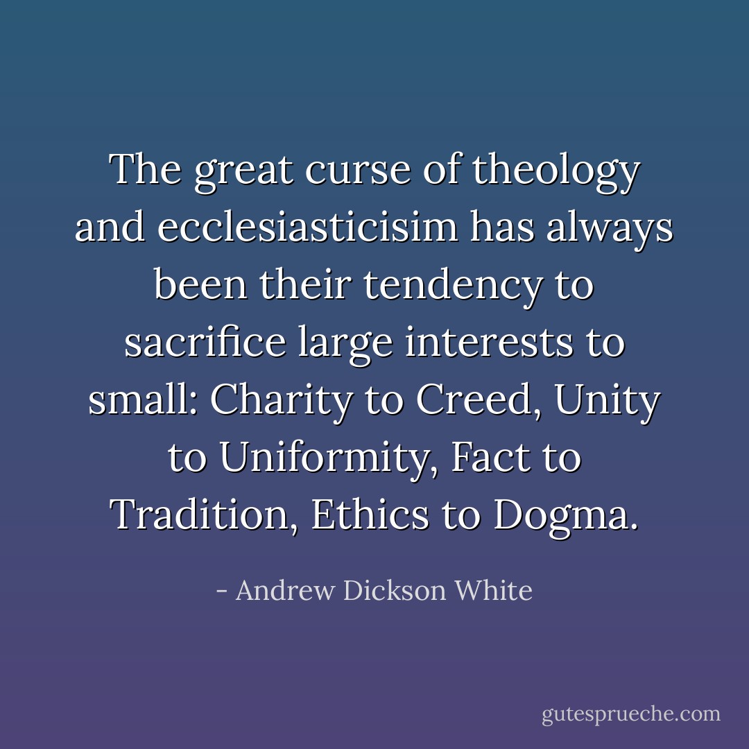 The great curse of theology and ecclesiasticisim has always been their tendency to sacrifice large interests to small: Charity to Creed, Unity to Uniformity, Fact to Tradition, Ethics to Dogma. - Andrew Dickson White