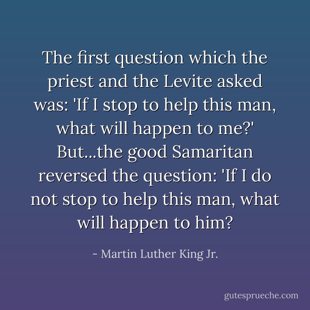 The first question which the priest and the Levite asked was: 'If I stop to help this man, what will happen to me?' But...the good Samaritan reversed the question: 'If I do not stop to help this man, what will happen to him? - Martin Luther King Jr.