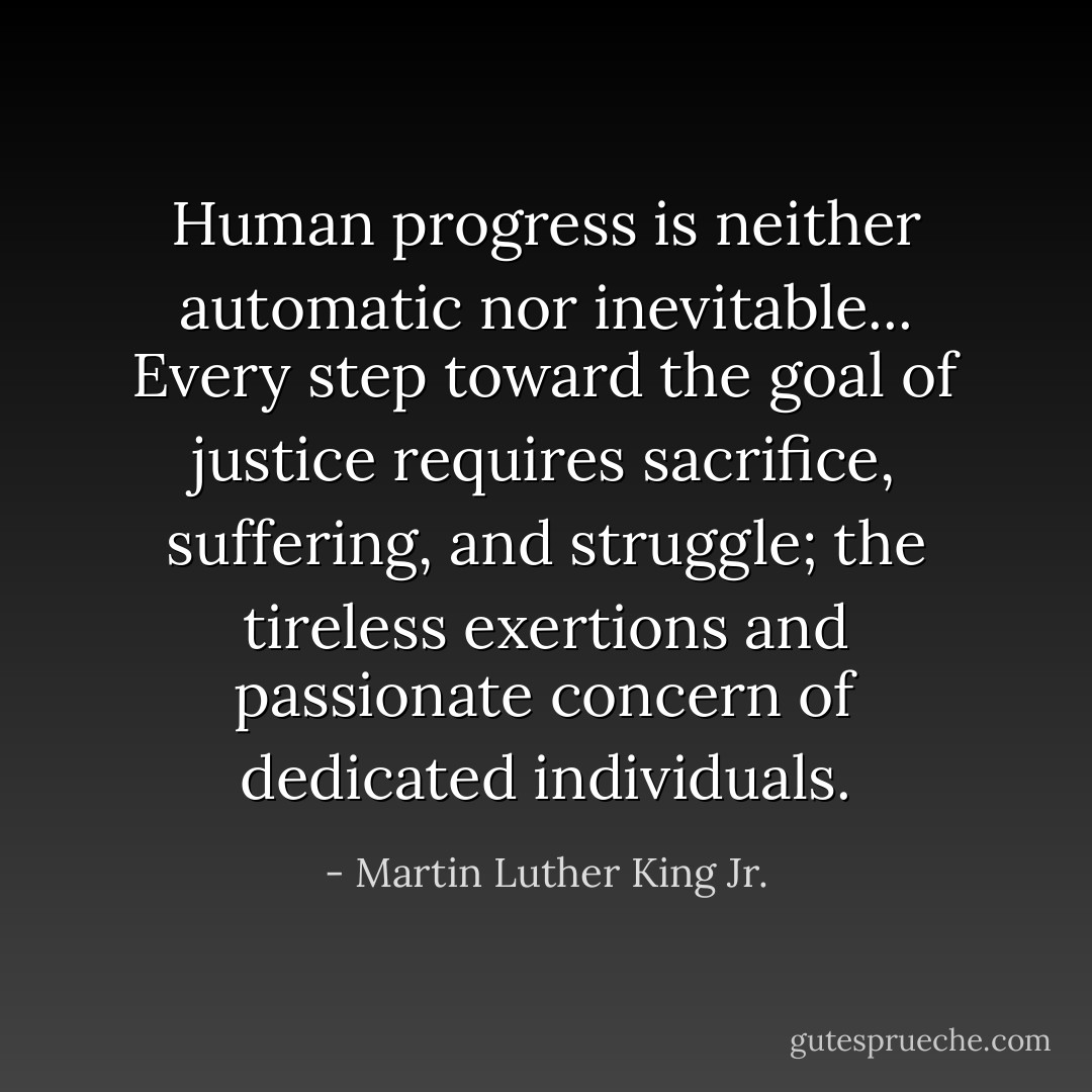 Human progress is neither automatic nor inevitable... Every step toward the goal of justice requires sacrifice, suffering, and struggle; the tireless exertions and passionate concern of dedicated individuals. - Martin Luther King Jr.