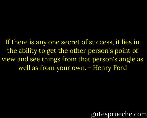 If there is any one secret of success, it lies in the ability to get the other person's point of view and see things from that person's angle as well as from your own. - Henry Ford