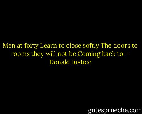 Men at forty<br />Learn to close softly<br />The doors to rooms they will not be<br />Coming back to. - Donald Justice