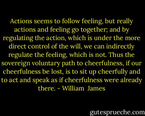 Actions seems to follow feeling, but really actions and feeling go together; and by regulating the action, which is under the more direct control of the will, we can indirectly regulate the feeling, which is not. Thus the sovereign voluntary path to cheerfulness, if our cheerfulness be lost, is to sit up cheerfully and to act and speak as if cheerfulness were already there. - William  James