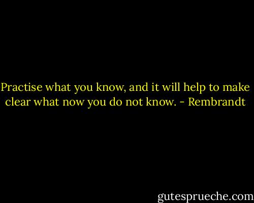 Practise what you know, and it will help to make clear what now you do not know. - Rembrandt