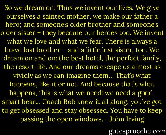 So we dream on. Thus we invent our lives. We give ourselves a sainted mother, we make our father a hero; and someone’s older brother and someone’s older sister – they become our heroes too. We invent what we love and what we fear. There is always a brave lost brother – and a little lost sister, too. We dream on and on: the best hotel, the perfect family, the resort life. And our dreams escape us almost as vividly as we can imagine them… That’s what happens, like it or not. And because that’s what happens, this is what we need: we need a good, smart bear… Coach Bob knew it all along: you’ve got to get obsessed and stay obsessed. You have to keep passing the open windows. - John Irving