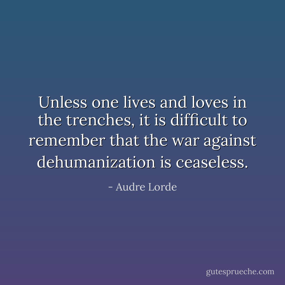Unless one lives and loves in the trenches, it is difficult to remember that the war against dehumanization is ceaseless. - Audre Lorde