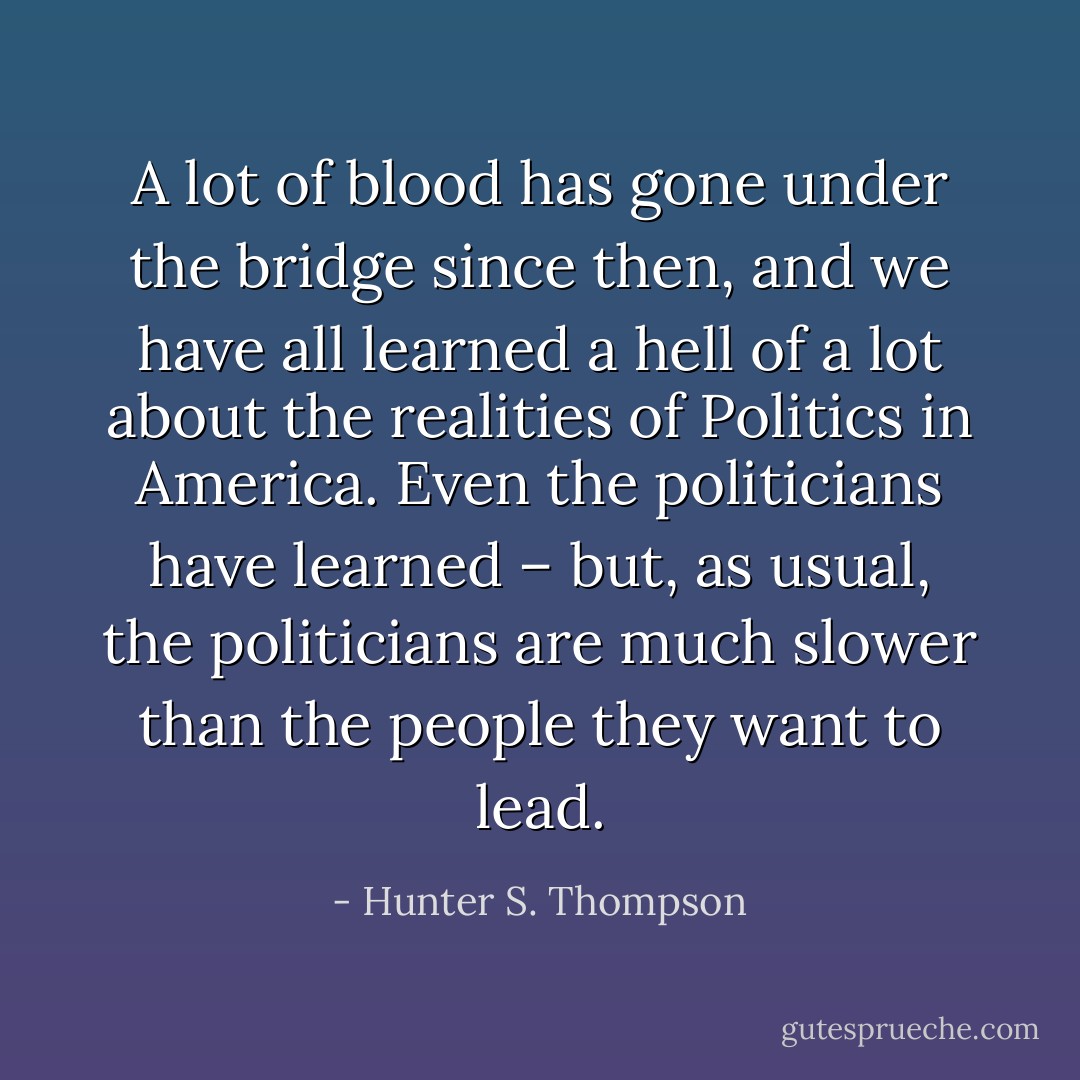 A lot of blood has gone under the bridge since then, and we have all learned a hell of a lot about the realities of Politics in America. Even the politicians have learned – but, as usual, the politicians are much slower than the people they want to lead. - Hunter S. Thompson