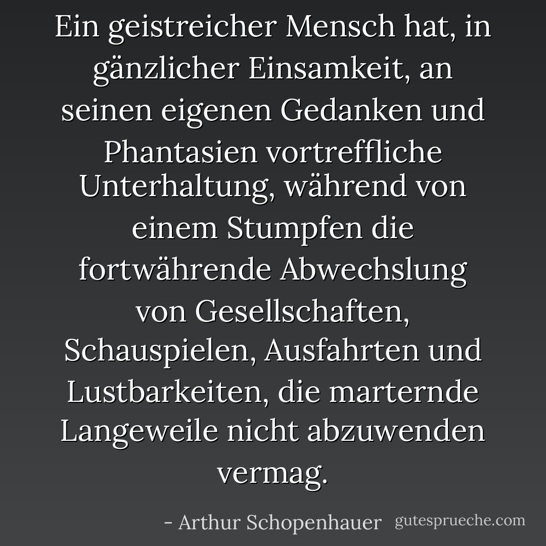 Ein geistreicher Mensch hat, in gänzlicher Einsamkeit, an seinen eigenen Gedanken und Phantasien vortreffliche Unterhaltung, während von einem Stumpfen die fortwährende Abwechslung von Gesellschaften, Schauspielen, Ausfahrten und Lustbarkeiten, die marternde Langeweile nicht abzuwenden vermag. - Arthur Schopenhauer