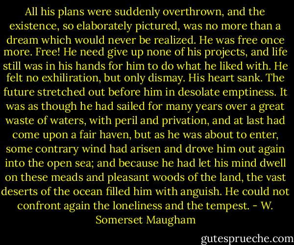 All his plans were suddenly overthrown, and the existence, so elaborately pictured, was no more than a dream which would never be realized. He was free once more. Free! He need give up none of his projects, and life still was in his hands for him to do what he liked with. He felt no exhiliration, but only dismay. His heart sank. The future stretched out before him in desolate emptiness. It was as though he had sailed for many years over a great waste of waters, with peril and privation, and at last had come upon a fair haven, but as he was about to enter, some contrary wind had arisen and drove him out again into the open sea; and because he had let his mind dwell on these meads and pleasant woods of the land, the vast deserts of the ocean filled him with anguish. He could not confront again the loneliness and the tempest. - W. Somerset Maugham