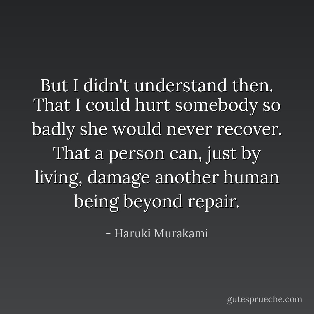 But I didn't understand then. That I could hurt somebody so badly she would never recover. That a person can, just by living, damage another human being beyond repair. - Haruki Murakami