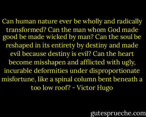 Can human nature ever be wholly and radically transformed? Can the man whom God made good be made wicked by man? Can the soul be reshaped in its entirety by destiny and made evil because destiny is evil? Can the heart become misshapen and afflicted with ugly, incurable deformities under disproportionate misfortune, like a spinal column bent beneath a too low roof? - Victor Hugo