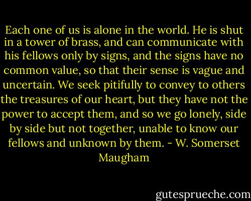 Each one of us is alone in the world. He is shut in a tower of brass, and can communicate with his fellows only by signs, and the signs have no common value, so that their sense is vague and uncertain. We seek pitifully to convey to others the treasures of our heart, but they have not the power to accept them, and so we go lonely, side by side but not together, unable to know our fellows and unknown by them. - W. Somerset Maugham