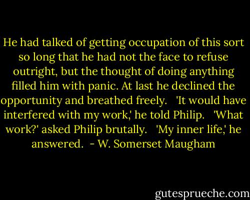 He had talked of getting occupation of this sort so long that he had not the face to refuse outright, but the thought of doing anything filled him with panic. At last he declined the opportunity and breathed freely. <br /><br />'It would have interfered with my work,' he told Philip. <br /><br />'What work?' asked Philip brutally. <br /><br />'My inner life,' he answered.  - W. Somerset Maugham